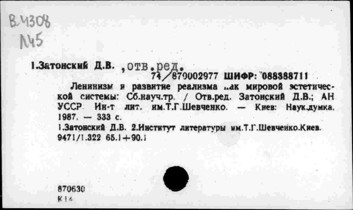 ﻿В.МЗО6
1.3&тонски£ Д.В. .ОТВ.ред.
74/879002977 ШИФР: 088388711
Ленинизм и развитие реализма -ак мировой эстетической системы: Сб.науч.тр / Отв.ред. Затонский Д.В.; АН УССР Ин-т лит. им.Т.Г.Шевченко. — Киев: Науклумка. 1987, — 333 с.
I.Затонский Д.В. 2.Институт литературы им.Т.Г.Шевченко.Киев. 9471/1.322 66.1 -+-90.1
870630
К1*